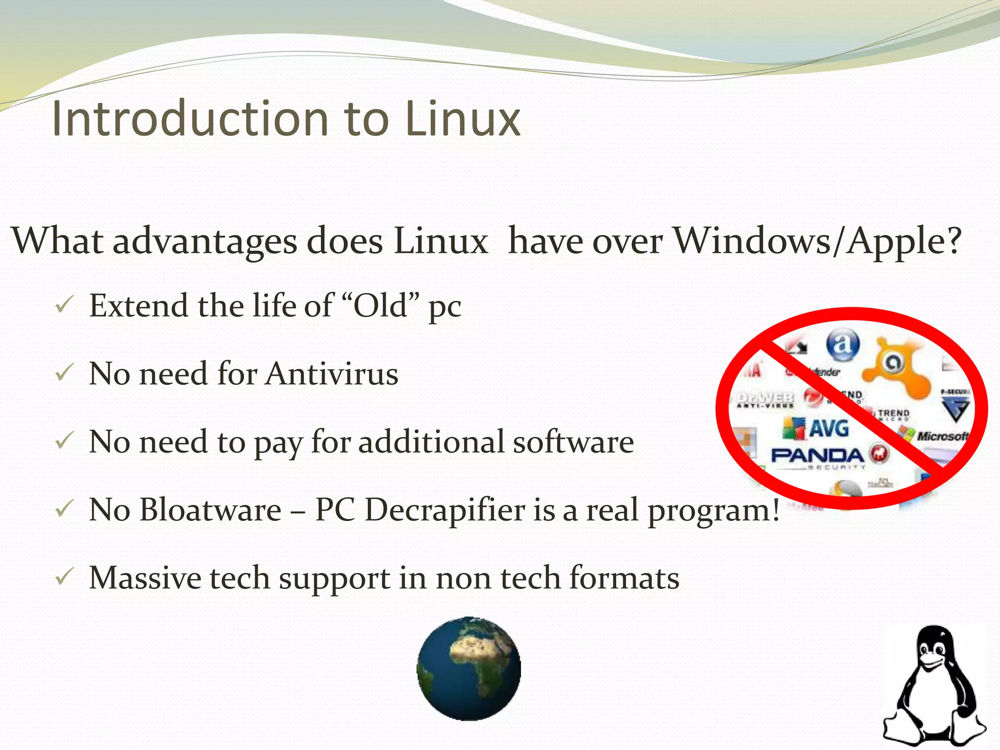 Introduction to Linux
What advantages does Linux have over Windows/Apple?
 Extend the life of “Old” pc
 No need for Antivirus
 No need to pay for additional software
 No Bloatware – PC Decrapifier is a real program!
 Massive tech support in non tech formats
 