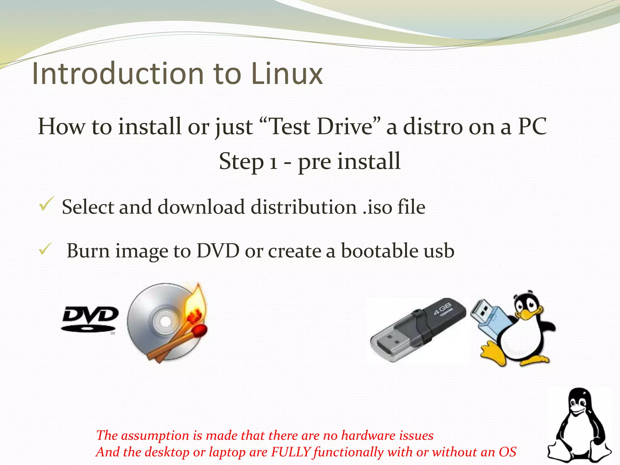 Introduction to Linux
How to install or just “Test Drive” a distro on a PC
Step 1 - pre install
 Select and download distribution .iso file
 Burn image to DVD or create a bootable usb
The assumption is made that there are no hardware issues
And the desktop or laptop are FULLY functionally with or without an OS
 