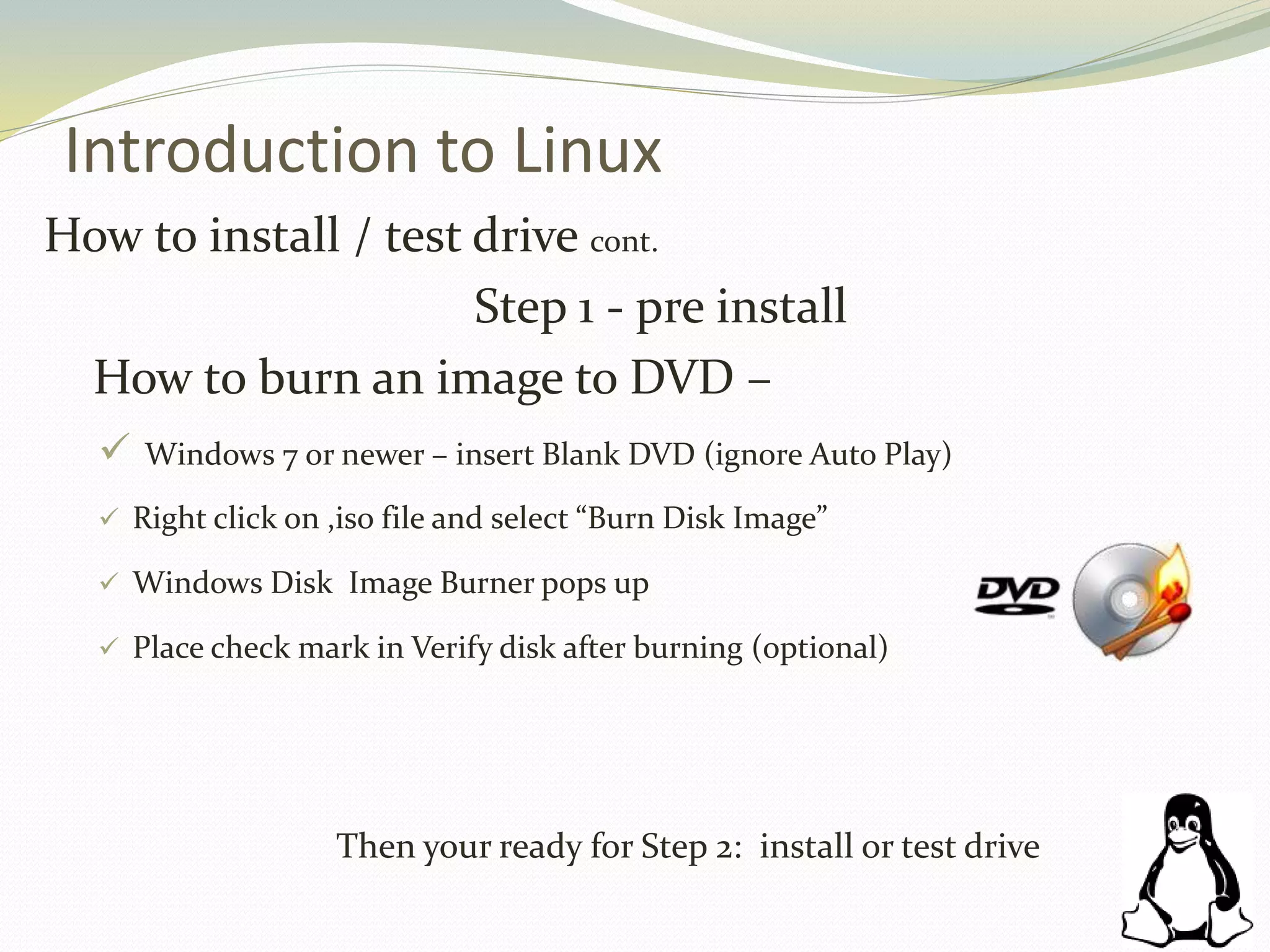 Introduction to Linux
How to install / test drive cont.
Step 1 - pre install
How to burn an image to DVD –
 Windows 7 or newer – insert Blank DVD (ignore Auto Play)
 Right click on ,iso file and select “Burn Disk Image”
 Windows Disk Image Burner pops up
 Place check mark in Verify disk after burning (optional)
Then your ready for Step 2: install or test drive
 
