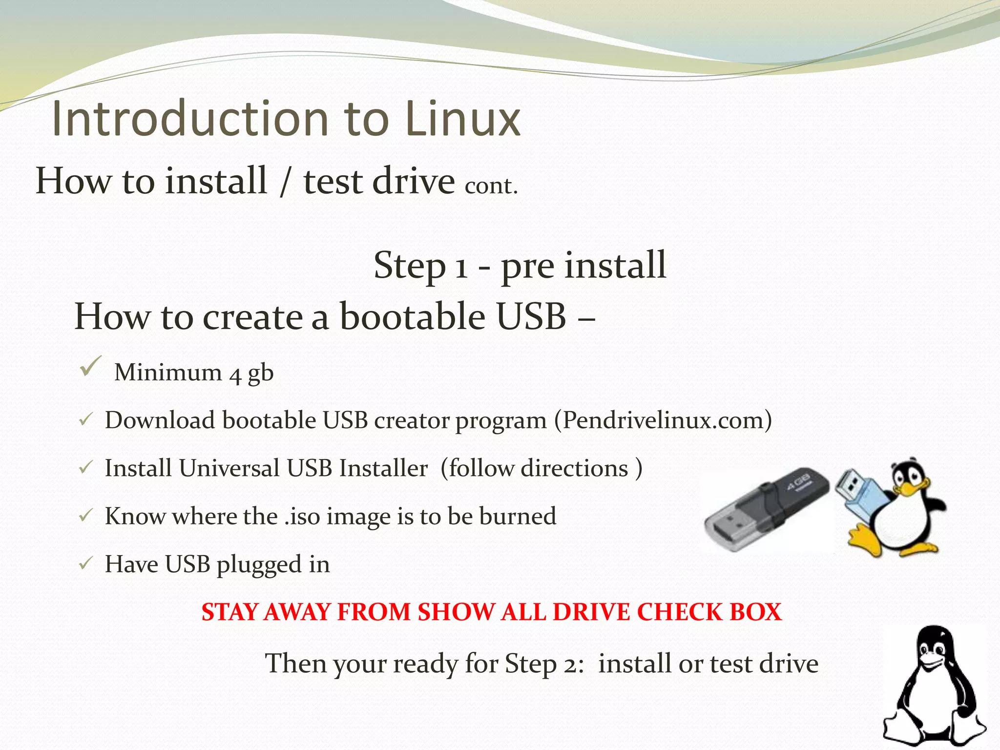 Introduction to Linux
How to install / test drive cont.
Step 1 - pre install
How to create a bootable USB –
 Minimum 4 gb
 Download bootable USB creator program (Pendrivelinux.com)
 Install Universal USB Installer (follow directions )
 Know where the .iso image is to be burned
 Have USB plugged in
STAY AWAY FROM SHOW ALL DRIVE CHECK BOX
Then your ready for Step 2: install or test drive
 