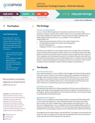 CASE STUDY
Anonymous Trucking Company - Oil & Gas Industry
The Problem
Lack of Safety Reporting
This company, that choose to
remain anonymous, offers trans-
portation services for the oil & gas
industry in the southeast United
States. They sought out a mobile
based solution because of the fol-
lowing factors::
•	 Lack of a reliable safety report-
ing for their trucks, crews and
clients
•	 Lost, misplaced, and Illegible
paper documents
•	 Thousands of hours lost to
manually compiling data for
reporting
•	 High cost of order paper,
printing, and storing
The Strategy
Transition to a Mobile Platform:
GoCanvas Senior Mobile Application Consultants worked with this trucking
company, to deploy a system that could be rolled out across all safety supervisors in
the company. Without the help of any IT resources, they were able to develop a new
safety program based around the GoCanvas platform. This included the
implementation of: 			
• Safety & equipment based audit forms for specific departments
• Pre-populated dropdowns for projects and employees to
prevent reporting errors
• Integration of their GoCanvas database to Quickbase
With their new mobile forms, the company supervisors no longer have to chase down
trucks to retrieve vehicle inspection reports. Every crew is now able to submit their daily
field/truck audit from wherever they are, and their supervisor gets alerted in real-time.
Their integration with Quickbase then pulls the information that was submitted from
the field and quickly analyzes it to start identifying trends. This ability to see and create
reports in real-time has allowed the company to become more “proactive” when it comes
to safety, instead of waiting for a major accident to happen and reacting to it.
The Results
Improved Job Performance
Since implementing the GoCanvas platform, the managers at at the trucking company
have seen a 100% increase in the number of daily audits completed and received. A
manager at the trucking company commented that “Before GoCanvas, we relied on
man-agers and mechanics to tell us how the trucks were performing. Today, we can
report 24/7 on the conditions of the trucks.” Across the board, they have seen a net
return of 90 hours in productivity saved since instituting GoCanvas.
Improved Accuracy of Data
By implementing mobile forms that pre-populate with driver names and locations, no
longer are the days of receiving paper forms that are misspelled, missing information, or
are illegible. By eliminating paper from these specific processes, the trucking company
is saving upwards of $36,000 annually.
Rapid Reporting & Integration
With the GoCanvas platform, the trucking company now receives all their daily audits
on time, when they need them. They schedule automated .CSV reports that allow
them to easily view what is happening on a daily, weekly, and quarterly basis. They
have even integrated their GoCanvas database into their existing QuickBase system to
further ana-lyze their data in real-time. This real-time data reporting and analysis has
allowed the trucking company to become more streamlined and overall more efficient.
A manager at the trucking company commented that, “No longer are we waiting for the
drivers to come in to report an issue. We now know ahead of time and have a solution
ready to go. We went from being reactive to proactive.”
info@gocanvas.com
(703) 436-8069
@GoCanvas
We are able to constantly
adjust to our environment
with GoCanvas.”
GoCanvas is a mobile platform that
makes it simple for any business to
automate how work is done, replacing
outdated process and expensive
paperwork. The App works on all
smartphones and tablets, helping
companies easily collect information
across their orga-nization, share it
instantly with others and gain real-time
insight on their business operations.
“
Increase
20 to 100 audits per day
Hours per month
major retail accounts serviced
90100%
Saved annually
annually by eliminating paper
$36,000 $795,500 Savings
in Labor, Time, and Materials
 