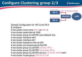 Configure Clustering group 2/3
Sample Configuration for VR-3 and VR-4
$ configure
# set system host-name VR-3 (or VR-4)
# set cluster dead-interval 1000
# set cluster group CLUSTER auto-failback true
# set cluster interface eth0
# set cluster interface eth1
# set cluster keepalive-interval 200
# set cluster pre-shared-secret SeCrEt
# set cluster group CLUSTER primary VR-3
# set cluster group CLUSTER secondary VR-4
# set cluster group CLUSTER service 10.20.20.100/24/eth1
# set cluster mcast-group 239.20.20.100
VR-3
VR-4
LANvSwitchSecondary Node
VIP 10.20.20.100/24
Primary Node
 