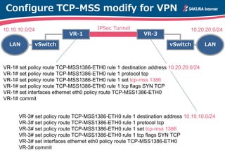 Configure TCP-MSS modify for VPN
VR-1 VR-3
vSwitch LANvSwitchLAN
IPSec Tunnel
VR-1# set policy route TCP-MSS1386-ETH0 rule 1 destination address 10.20.20.0/24
VR-1# set policy route TCP-MSS1386-ETH0 rule 1 protocol tcp
VR-1# set policy route TCP-MSS1386-ETH0 rule 1 set tcp-mss 1386
VR-1# set policy route TCP-MSS1386-ETH0 rule 1 tcp flags SYN TCP
VR-1# set interfaces ethernet eth0 policy route TCP-MSS1386-ETH0
VR-1# commit
10.10.10.0/24 10.20.20.0/24
VR-3# set policy route TCP-MSS1386-ETH0 rule 1 destination address 10.10.10.0/24
VR-3# set policy route TCP-MSS1386-ETH0 rule 1 protocol tcp
VR-3# set policy route TCP-MSS1386-ETH0 rule 1 set tcp-mss 1386
VR-3# set policy route TCP-MSS1386-ETH0 rule 1 tcp flags SYN TCP
VR-3# set interfaces ethernet eth0 policy route TCP-MSS1386-ETH0
VR-3# commit
 