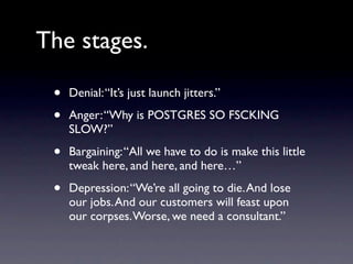 The stages.

 •   Denial: “It’s just launch jitters.”

 •   Anger: “Why is POSTGRES SO FSCKING
     SLOW?”

 •   Bargaining: “All we have to do is make this little
     tweak here, and here, and here…”

 •   Depression: “We’re all going to die. And lose
     our jobs. And our customers will feast upon
     our corpses. Worse, we need a consultant.”
 