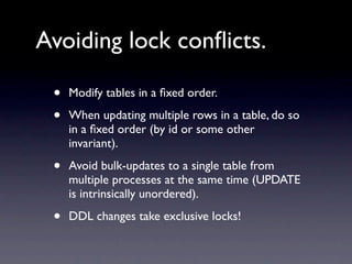 Avoiding lock conﬂicts.

 •   Modify tables in a ﬁxed order.

 •   When updating multiple rows in a table, do so
     in a ﬁxed order (by id or some other
     invariant).

 •   Avoid bulk-updates to a single table from
     multiple processes at the same time (UPDATE
     is intrinsically unordered).

 •   DDL changes take exclusive locks!
 