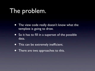 The problem.

 •   The view code really doesn’t know what the
     template is going to draw.

 •   So it has to ﬁll in a superset of the possible
     data.

 •   This can be extremely inefﬁcient.

 •   There are two approaches to this.
 