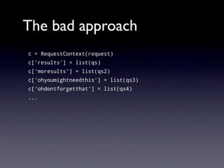 The bad approach
c = RequestContext(request)
c[‘results’] = list(qs)
c[‘moresults’] = list(qs2)
c[‘ohyoumightneedthis’] = list(qs3)
c[‘ohdontforgetthat’] = list(qs4)
...
 