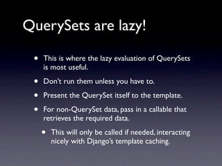 QuerySets are lazy!

 •   This is where the lazy evaluation of QuerySets
     is most useful.

 •   Don’t run them unless you have to.

 •   Present the QuerySet itself to the template.

 •   For non-QuerySet data, pass in a callable that
     retrieves the required data.

     •   This will only be called if needed, interacting
         nicely with Django’s template caching.
 