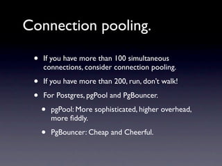 Connection pooling.

 •   If you have more than 100 simultaneous
     connections, consider connection pooling.

 •   If you have more than 200, run, don’t walk!

 •   For Postgres, pgPool and PgBouncer.

     •   pgPool: More sophisticated, higher overhead,
         more ﬁddly.

     •   PgBouncer: Cheap and Cheerful.
 
