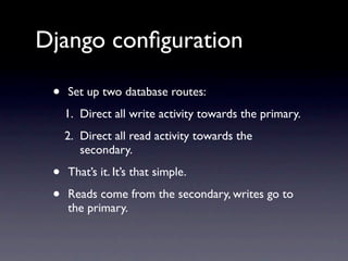 Django conﬁguration

 •   Set up two database routes:
     1. Direct all write activity towards the primary.
     2. Direct all read activity towards the
        secondary.

 •   That’s it. It’s that simple.

 •   Reads come from the secondary, writes go to
     the primary.
 