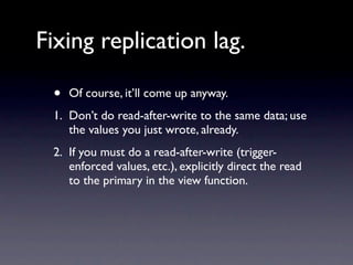 Fixing replication lag.

 •   Of course, it’ll come up anyway.
 1. Don’t do read-after-write to the same data; use
    the values you just wrote, already.
 2. If you must do a read-after-write (trigger-
    enforced values, etc.), explicitly direct the read
    to the primary in the view function.
 