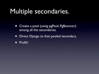 Multiple secondaries.

 •   Create a pool (using pgPool, PgBouncer)
     among all the secondaries.

 •   Direct Django to that pooled secondary.

 •   Proﬁt!
 
