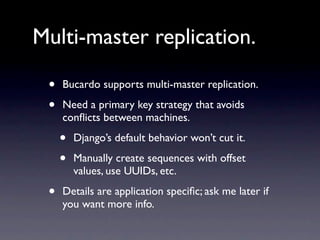 Multi-master replication.

 •   Bucardo supports multi-master replication.

 •   Need a primary key strategy that avoids
     conﬂicts between machines.

     •   Django’s default behavior won’t cut it.

     •   Manually create sequences with offset
         values, use UUIDs, etc.

 •   Details are application speciﬁc; ask me later if
     you want more info.
 