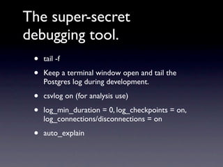 The super-secret
debugging tool.
 •   tail -f

 •   Keep a terminal window open and tail the
     Postgres log during development.

 •   csvlog on (for analysis use)

 •   log_min_duration = 0, log_checkpoints = on,
     log_connections/disconnections = on

 •   auto_explain
 