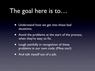 The goal here is to…

 •   Understand how we get into these bad
     situations.

 •   Avoid the problems at the start of the process,
     when they’re easy to ﬁx.

 •   Laugh painfully in recognition of these
     problems in our own code. (Mine too!)

 •   And talk myself out of a job.
 