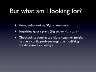 But what am I looking for?

 •   Huge, awful-looking SQL statements.

 •   Surprising query plans (big sequential scans).

 •   Checkpoints coming too close together (might
     just be a conﬁg problem, might be modifying
     the database too heavily).
 
