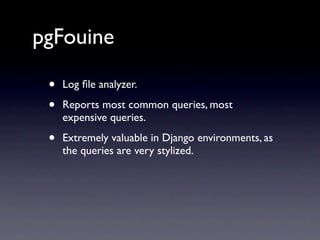 pgFouine

 •   Log ﬁle analyzer.

 •   Reports most common queries, most
     expensive queries.

 •   Extremely valuable in Django environments, as
     the queries are very stylized.
 
