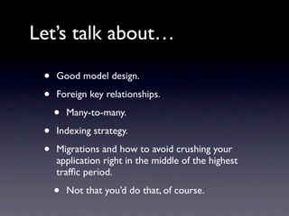 Let’s talk about…

 •   Good model design.

 •   Foreign key relationships.

     •   Many-to-many.

 •   Indexing strategy.

 •   Migrations and how to avoid crushing your
     application right in the middle of the highest
     trafﬁc period.

     •   Not that you’d do that, of course.
 
