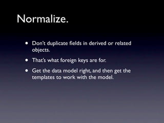 Normalize.

 •   Don’t duplicate ﬁelds in derived or related
     objects.

 •   That’s what foreign keys are for.

 •   Get the data model right, and then get the
     templates to work with the model.
 