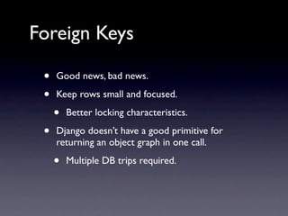 Foreign Keys

 •   Good news, bad news.

 •   Keep rows small and focused.

     •   Better locking characteristics.

 •   Django doesn’t have a good primitive for
     returning an object graph in one call.

     •   Multiple DB trips required.
 