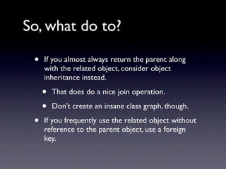 So, what do to?

 •   If you almost always return the parent along
     with the related object, consider object
     inheritance instead.

     •   That does do a nice join operation.

     •   Don’t create an insane class graph, though.

 •   If you frequently use the related object without
     reference to the parent object, use a foreign
     key.
 