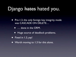 Django hates hated you.

 •   Pre-1.3, the only foreign key integrity mode
     was CASCADE ON DELETE…

     •   … done in the ORM.

     •   Huge source of deadlock problems.

 •   Fixed in 1.3, yay!

 •   Worth moving to 1.3 for this alone.
 