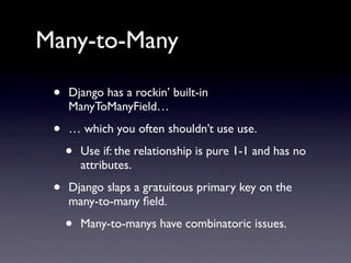 Many-to-Many

 •   Django has a rockin’ built-in
     ManyToManyField…

 •   … which you often shouldn’t use use.

     •   Use if: the relationship is pure 1-1 and has no
         attributes.

 •   Django slaps a gratuitous primary key on the
     many-to-many ﬁeld.

     •   Many-to-manys have combinatoric issues.
 