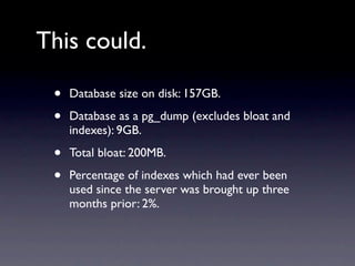 This could.

 •   Database size on disk: 157GB.

 •   Database as a pg_dump (excludes bloat and
     indexes): 9GB.

 •   Total bloat: 200MB.

 •   Percentage of indexes which had ever been
     used since the server was brought up three
     months prior: 2%.
 