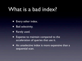 What is a bad index?

 •   Every other index.

 •   Bad selectivity.

 •   Rarely used.

 •   Expense to maintain compared to the
     acceleration of queries that use it.

 •   An unselective index is more expensive than a
     sequential scan.
 