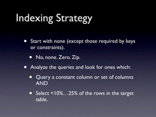 Indexing Strategy

 •   Start with none (except those required by keys
     or constraints).

     •   No, none. Zero. Zip.

 •   Analyze the queries and look for ones which:

     •   Query a constant column or set of columns
         AND

     •   Select <10%…25% of the rows in the target
         table.
 