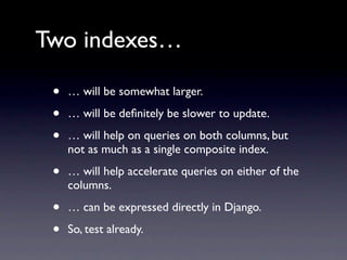 Two indexes…

 •   … will be somewhat larger.

 •   … will be deﬁnitely be slower to update.

 •   … will help on queries on both columns, but
     not as much as a single composite index.

 •   … will help accelerate queries on either of the
     columns.

 •   … can be expressed directly in Django.

 •   So, test already.
 