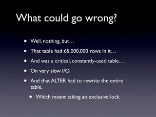 What could go wrong?

 •   Well, nothing, but…

 •   That table had 65,000,000 rows in it…

 •   And was a critical, constantly-used table…

 •   On very slow I/O.

 •   And that ALTER had to rewrite the entire
     table.

     •   Which meant taking an exclusive lock.
 