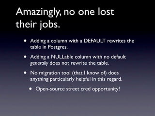 Amazingly, no one lost
their jobs.
 •   Adding a column with a DEFAULT rewrites the
     table in Postgres.

 •   Adding a NULLable column with no default
     generally does not rewrite the table.

 •   No migration tool (that I know of) does
     anything particularly helpful in this regard.

     •   Open-source street cred opportunity!
 
