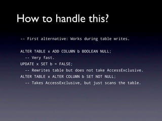How to handle this?
-- First alternative: Works during table writes.


ALTER TABLE x ADD COLUMN b BOOLEAN NULL;
  -- Very fast.
UPDATE x SET b = FALSE;
  -- Rewrites table but does not take AccessExclusive.
ALTER TABLE x ALTER COLUMN b SET NOT NULL;
  -- Takes AccessExclusive, but just scans the table.
 