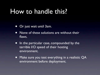 How to handle this?

 •   Or just wait until 3am.

 •   None of these solutions are without their
     ﬂaws.

 •   In the particular case, compounded by the
     terrible I/O speed of their hosting
     environment.

 •   Make sure you test everything in a realistic QA
     environment before deployment.
 