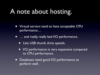 A note about hosting.

 •   Virtual servers tend to have acceptable CPU
     performance…

 •   … and really, really bad I/O performance.

     •   Like USB thumb drive speeds.

     •   I/O performance is very expensive compared
         to CPU performance.

 •   Databases need good I/O performance to
     perform well.
 