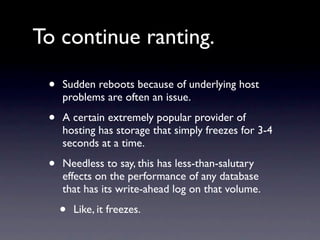 To continue ranting.

 •   Sudden reboots because of underlying host
     problems are often an issue.

 •   A certain extremely popular provider of
     hosting has storage that simply freezes for 3-4
     seconds at a time.

 •   Needless to say, this has less-than-salutary
     effects on the performance of any database
     that has its write-ahead log on that volume.

     •   Like, it freezes.
 