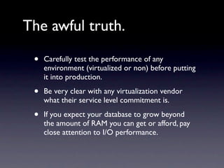 The awful truth.

 •   Carefully test the performance of any
     environment (virtualized or non) before putting
     it into production.

 •   Be very clear with any virtualization vendor
     what their service level commitment is.

 •   If you expect your database to grow beyond
     the amount of RAM you can get or afford, pay
     close attention to I/O performance.
 