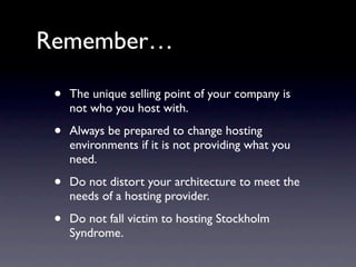 Remember…

 •   The unique selling point of your company is
     not who you host with.

 •   Always be prepared to change hosting
     environments if it is not providing what you
     need.

 •   Do not distort your architecture to meet the
     needs of a hosting provider.

 •   Do not fall victim to hosting Stockholm
     Syndrome.
 