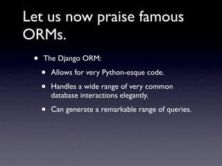 Let us now praise famous
ORMs.
 •   The Django ORM:

     •   Allows for very Python-esque code.

     •   Handles a wide range of very common
         database interactions elegantly.

     •   Can generate a remarkable range of queries.
 