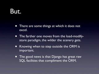 But.

 •   There are some things at which it does not
     excel.

 •   The farther one moves from the load-modify-
     store paradigm, the wilder the scenery gets.

 •   Knowing when to step outside the ORM is
     important.

 •   The good news is that Django has great raw
     SQL facilities that compliment the ORM.
 