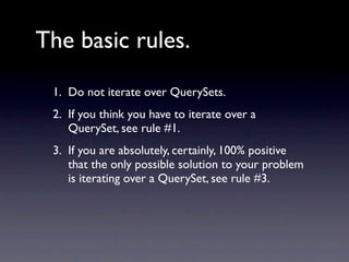 The basic rules.
 1. Do not iterate over QuerySets.
 2. If you think you have to iterate over a
    QuerySet, see rule #1.
 3. If you are absolutely, certainly, 100% positive
    that the only possible solution to your problem
    is iterating over a QuerySet, see rule #3.
 