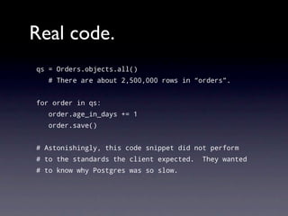 Real code.
qs = Orders.objects.all()
   # There are about 2,500,000 rows in “orders”.


for order in qs:
   order.age_in_days += 1
   order.save()


# Astonishingly, this code snippet did not perform
# to the standards the client expected.   They wanted
# to know why Postgres was so slow.
 