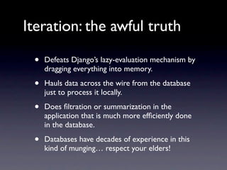 Iteration: the awful truth

 •   Defeats Django’s lazy-evaluation mechanism by
     dragging everything into memory.

 •   Hauls data across the wire from the database
     just to process it locally.

 •   Does ﬁltration or summarization in the
     application that is much more efﬁciently done
     in the database.

 •   Databases have decades of experience in this
     kind of munging… respect your elders!
 