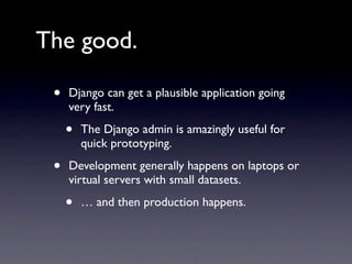 The good.

 •   Django can get a plausible application going
     very fast.

     •   The Django admin is amazingly useful for
         quick prototyping.

 •   Development generally happens on laptops or
     virtual servers with small datasets.

     •   … and then production happens.
 