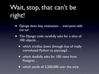 Wait, stop, that can’t be
right!
 •   Django does lazy evaluation… everyone tells
     me so!

 •   The Django code carefully asks for a slice of
     100 objects…

     •   which trickles down through lots of really
         convoluted Python to psycopg2…

     •   which dutifully asks for 100 rows from
         Postgres…

     •   which sends all 2,500,000 over the wire.
 