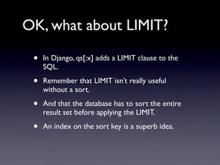 OK, what about LIMIT?

 •   In Django, qs[:x] adds a LIMIT clause to the
     SQL.

 •   Remember that LIMIT isn’t really useful
     without a sort.

 •   And that the database has to sort the entire
     result set before applying the LIMIT.

 •   An index on the sort key is a superb idea.
 
