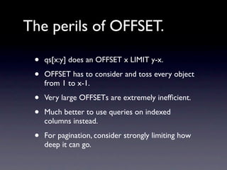 The perils of OFFSET.

 •   qs[x:y] does an OFFSET x LIMIT y-x.

 •   OFFSET has to consider and toss every object
     from 1 to x-1.

 •   Very large OFFSETs are extremely inefﬁcient.

 •   Much better to use queries on indexed
     columns instead.

 •   For pagination, consider strongly limiting how
     deep it can go.
 