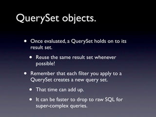 QuerySet objects.

 •   Once evaluated, a QuerySet holds on to its
     result set.

     •   Reuse the same result set whenever
         possible!

 •   Remember that each ﬁlter you apply to a
     QuerySet creates a new query set.

     •   That time can add up.

     •   It can be faster to drop to raw SQL for
         super-complex queries.
 