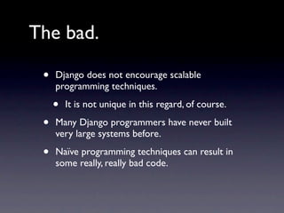 The bad.

 •   Django does not encourage scalable
     programming techniques.

     •   It is not unique in this regard, of course.

 •   Many Django programmers have never built
     very large systems before.

 •   Naïve programming techniques can result in
     some really, really bad code.
 